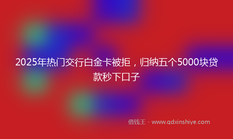 2025年热门交行白金卡被拒，归纳五个5000块贷款秒下口子
