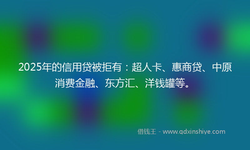 2025年的信用贷被拒有:超人卡、惠商贷、中原消费金融、东方汇、洋钱罐等。