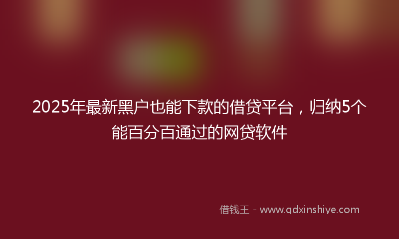 2025年最新黑户也能下款的借贷平台，归纳5个能百分百通过的网贷软件