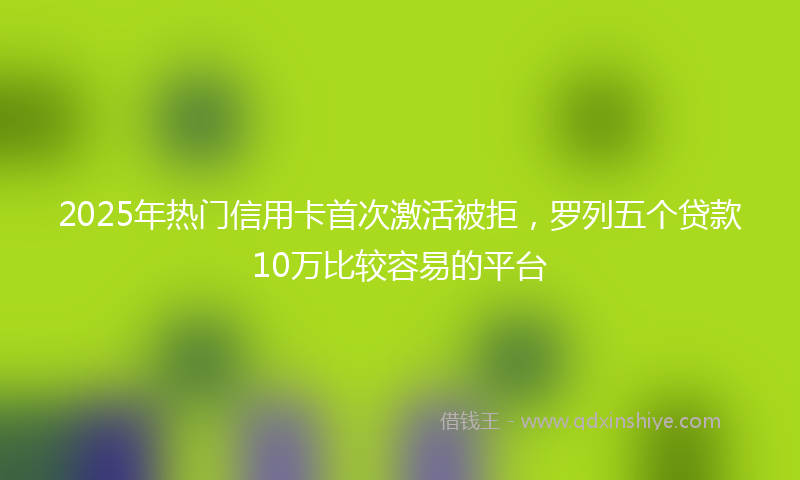 2025年热门信用卡首次激活被拒，罗列五个贷款10万比较容易的平台