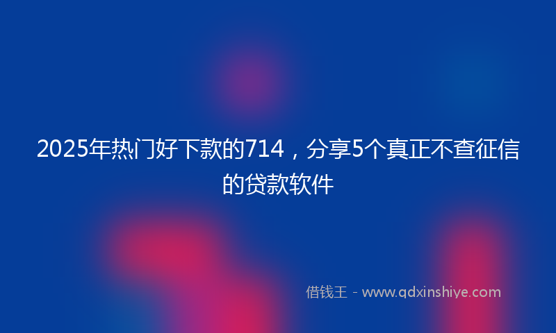 2025年热门好下款的714，分享5个真正不查征信的贷款软件