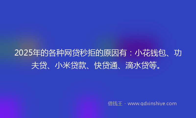2025年的各种网贷秒拒的原因有：小花钱包、功夫贷、小米贷款、快贷通、滴水贷等。