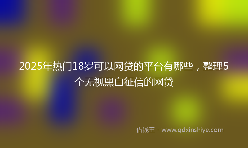 2025年热门18岁可以网贷的平台有哪些，整理5个无视黑白征信的网贷