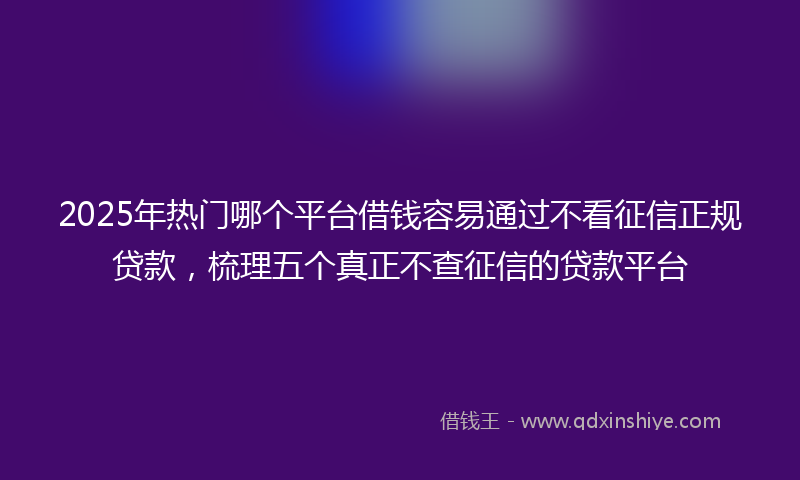2025年热门哪个平台借钱容易通过不看征信正规贷款，梳理五个真正不查征信的贷款平台