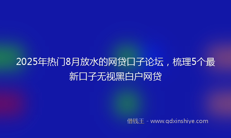 2025年热门8月放水的网贷口子论坛，梳理5个最新口子无视黑白户网贷