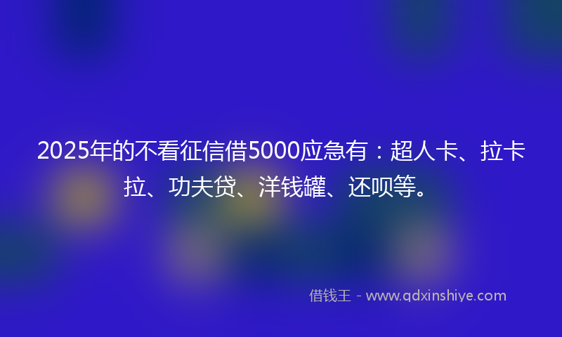 2025年的不看征信借5000应急有：超人卡、拉卡拉、功夫贷、洋钱罐、还呗等。