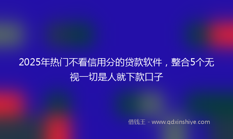 2025年热门不看信用分的贷款软件，整合5个无视一切是人就下款口子