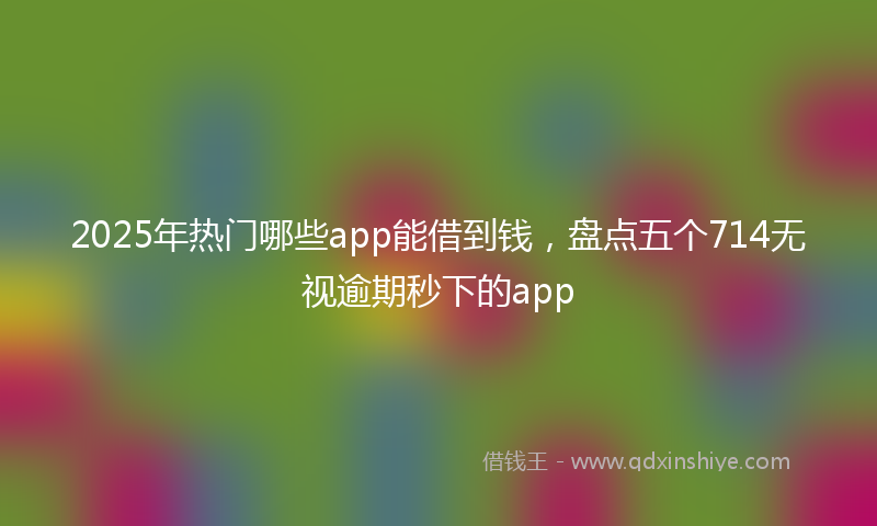 2025年热门哪些app能借到钱，盘点五个714无视逾期秒下的app