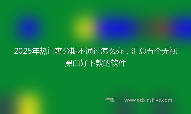 2025年热门奢分期不通过怎么办，汇总五个无视黑白好下款的软件