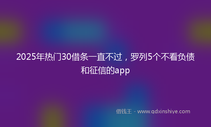 2025年热门30借条一直不过，罗列5个不看负债和征信的app