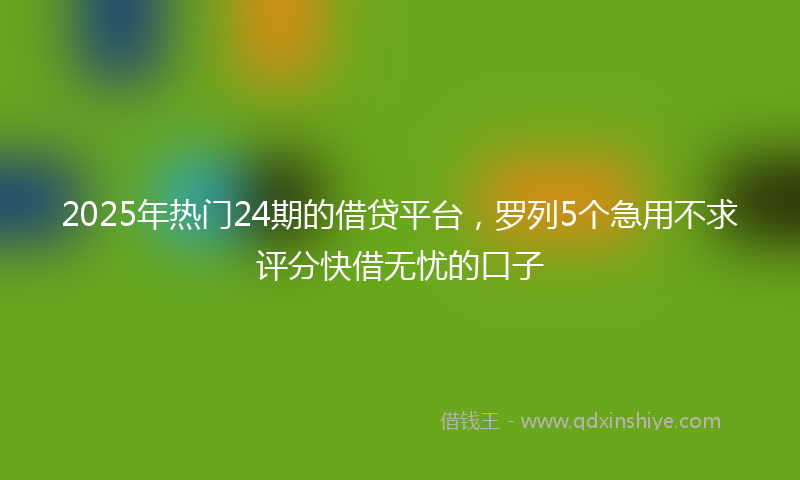 2025年热门24期的借贷平台，罗列5个急用不求评分快借无忧的口子