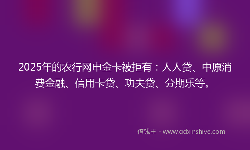 2025年的农行网申金卡被拒有：人人贷、中原消费金融、信用卡贷、功夫贷、分期乐等。