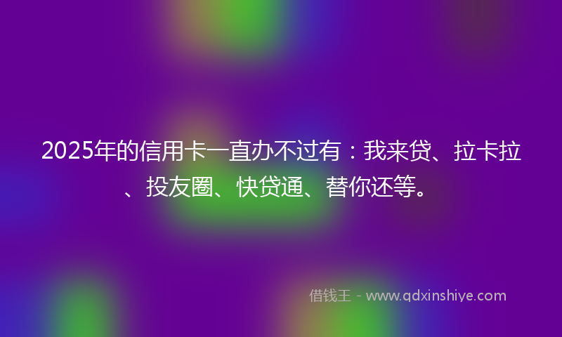 2025年的信用卡一直办不过有：我来贷、拉卡拉、投友圈、快贷通、替你还等。