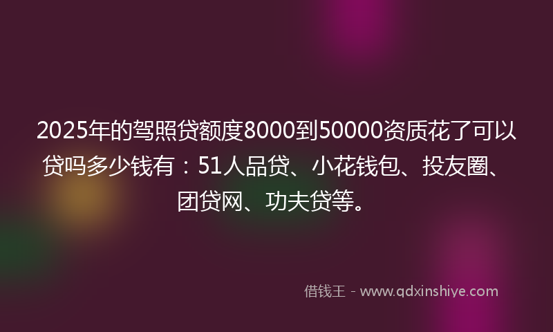 2025年的驾照贷额度8000到50000资质花了可以贷吗多少钱有：51人品贷、小花钱包、投友圈、团贷网、功夫贷等。