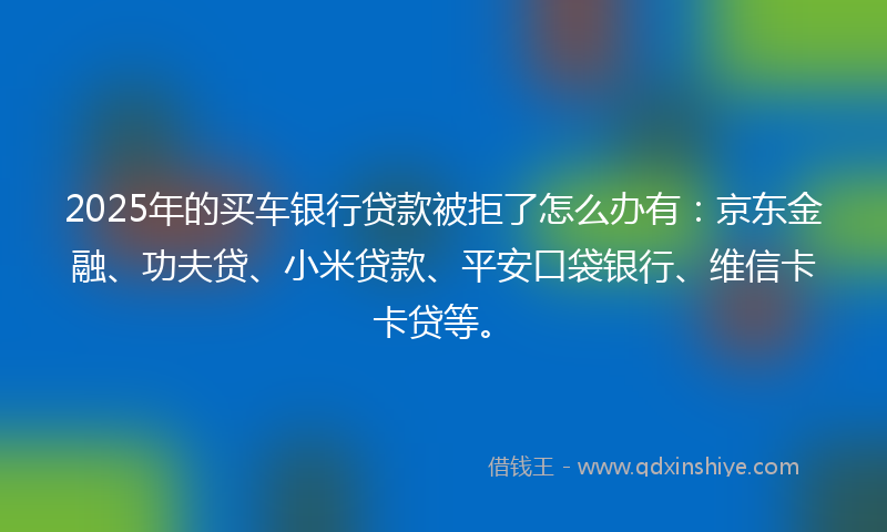 2025年的买车银行贷款被拒了怎么办有：京东金融、功夫贷、小米贷款、平安口袋银行、维信卡卡贷等。