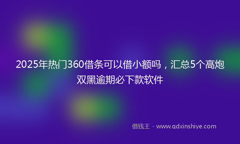 2025年热门360借条可以借小额吗，汇总5个高炮双黑逾期必下款软件