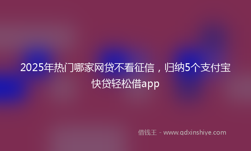 2025年热门哪家网贷不看征信，归纳5个支付宝快贷轻松借app
