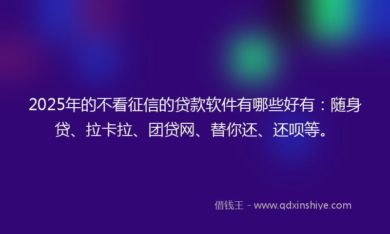 2025年的不看征信的贷款软件有哪些好有：随身贷、拉卡拉、团贷网、替你还、还呗等。