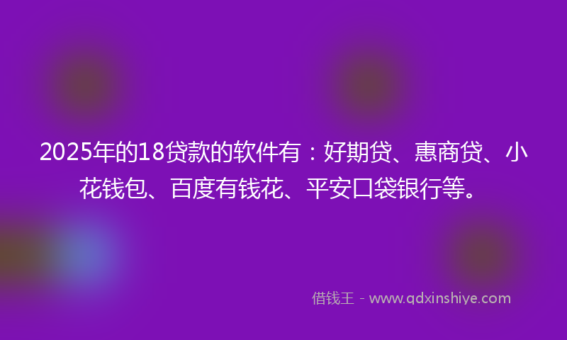 2025年的18贷款的软件有：好期贷、惠商贷、小花钱包、百度有钱花、平安口袋银行等。