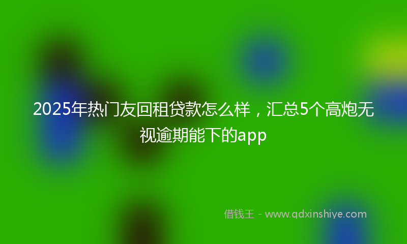 2025年热门友回租贷款怎么样，汇总5个高炮无视逾期能下的app