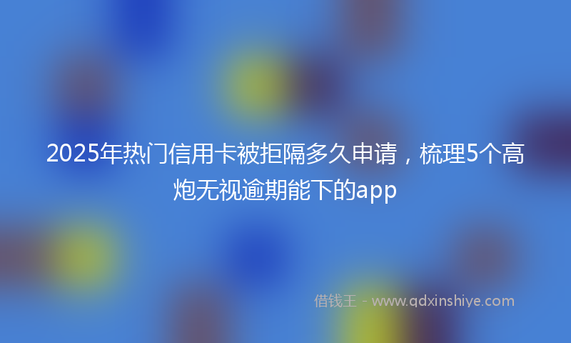 2025年热门信用卡被拒隔多久申请,梳理5个高炮无视逾期能下的app