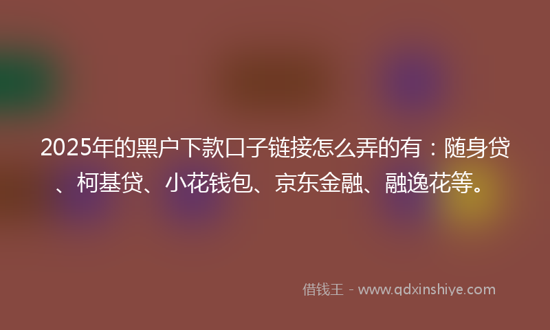 2025年的黑户下款口子链接怎么弄的有：随身贷、柯基贷、小花钱包、京东金融、融逸花等。