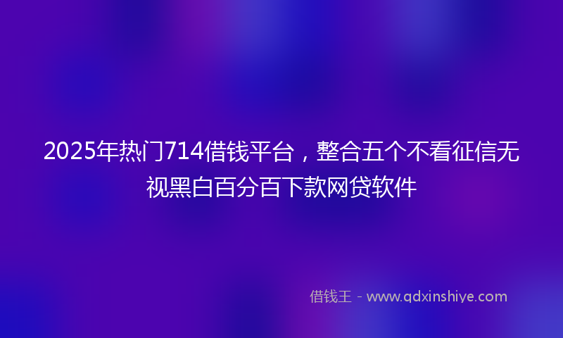 2025年热门714借钱平台，整合五个不看征信无视黑白百分百下款网贷软件