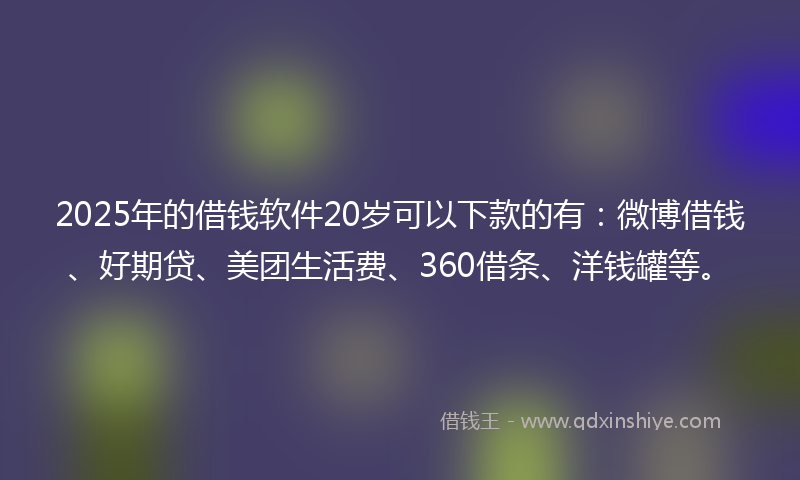 2025年的借钱软件20岁可以下款的有：微博借钱、好期贷、美团生活费、360借条、洋钱罐等。