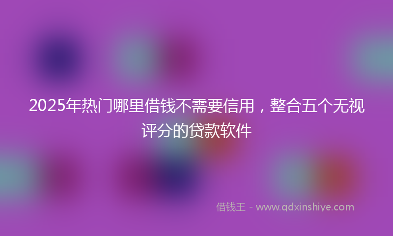 2025年热门哪里借钱不需要信用，整合五个无视评分的贷款软件