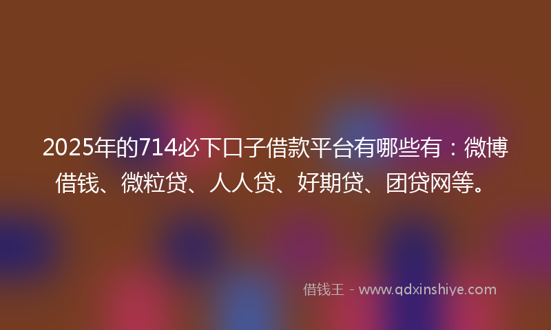 2025年的714必下口子借款平台有哪些有：微博借钱、微粒贷、人人贷、好期贷、团贷网等。