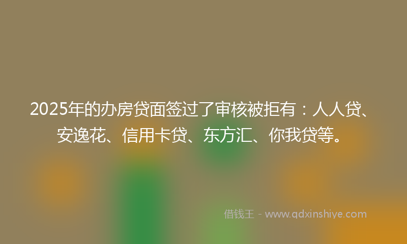 2025年的办房贷面签过了审核被拒有：人人贷、安逸花、信用卡贷、东方汇、你我贷等。