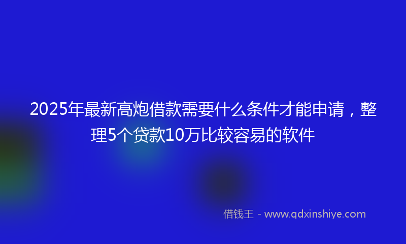 2025年最新高炮借款需要什么条件才能申请，整理5个贷款10万比较容易的软件