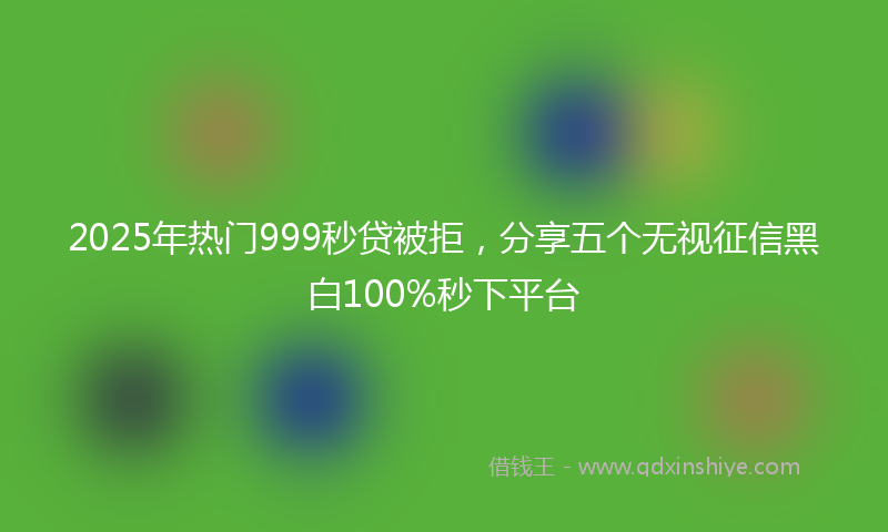 2025年热门999秒贷被拒，分享五个无视征信黑白100%秒下平台