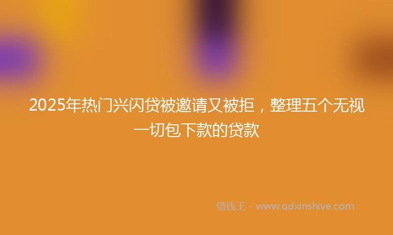 2025年热门兴闪贷被邀请又被拒，整理五个无视一切包下款的贷款