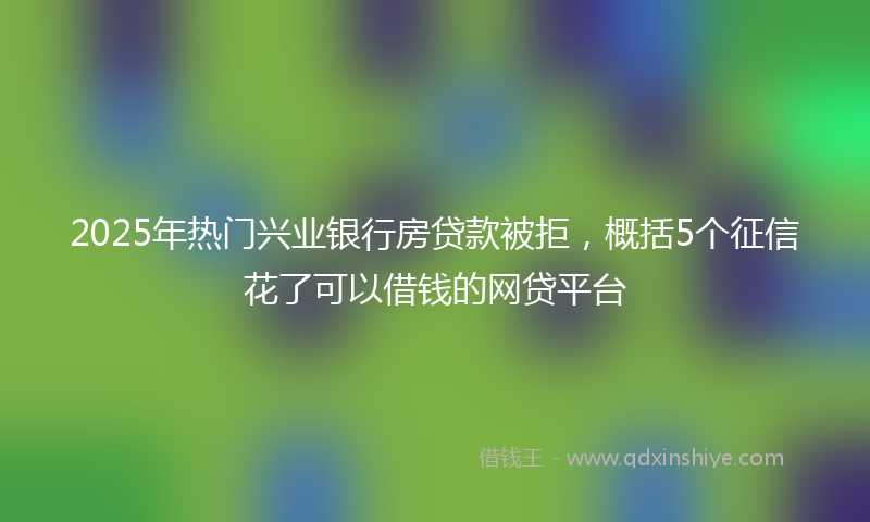 2025年热门兴业银行房贷款被拒，概括5个征信花了可以借钱的网贷平台