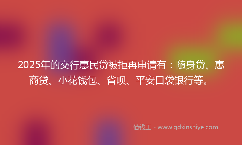 2025年的交行惠民贷被拒再申请有：随身贷、惠商贷、小花钱包、省呗、平安口袋银行等。