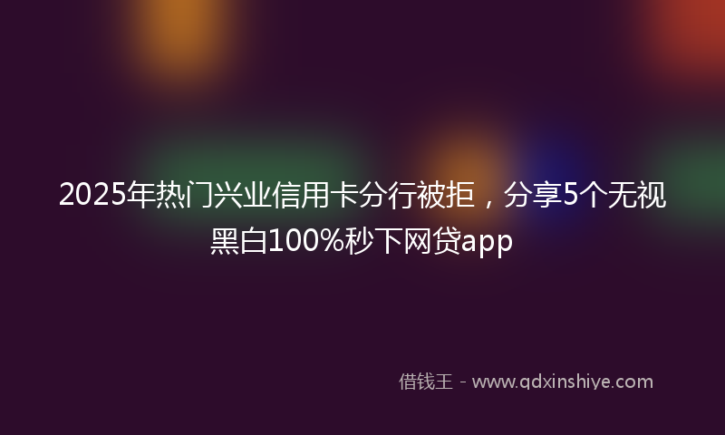 2025年热门兴业信用卡分行被拒，分享5个无视黑白100%秒下网贷app