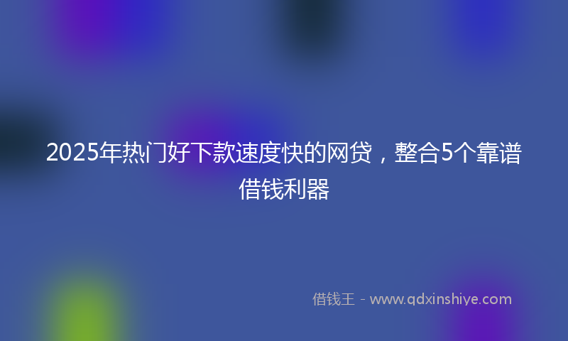 2025年热门好下款速度快的网贷，整合5个靠谱借钱利器
