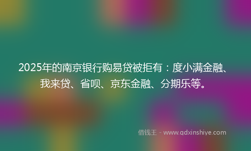 2025年的南京银行购易贷被拒有：度小满金融、我来贷、省呗、京东金融、分期乐等。