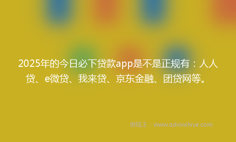2025年的今日必下贷款app是不是正规有：人人贷、e微贷、我来贷、京东金融、团贷网等。