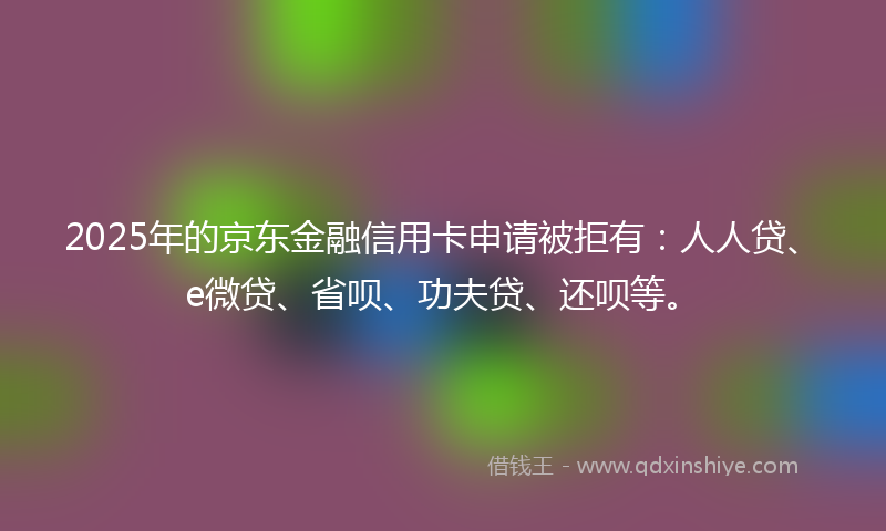 2025年的京东金融信用卡申请被拒有：人人贷、e微贷、省呗、功夫贷、还呗等。