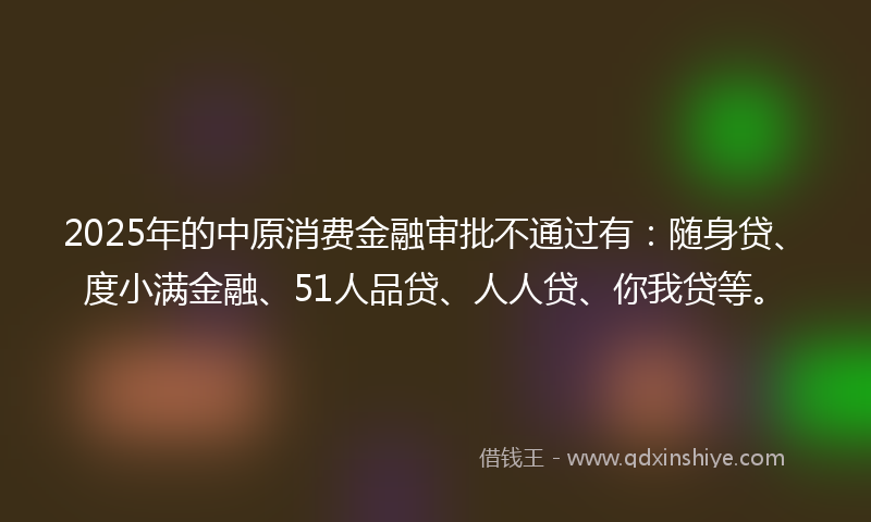 2025年的中原消费金融审批不通过有：随身贷、度小满金融、51人品贷、人人贷、你我贷等。