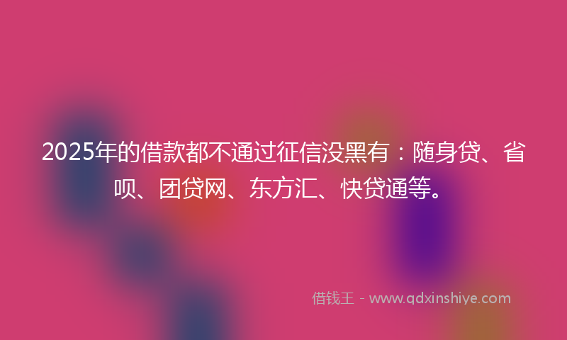 2025年的借款都不通过征信没黑有：随身贷、省呗、团贷网、东方汇、快贷通等。