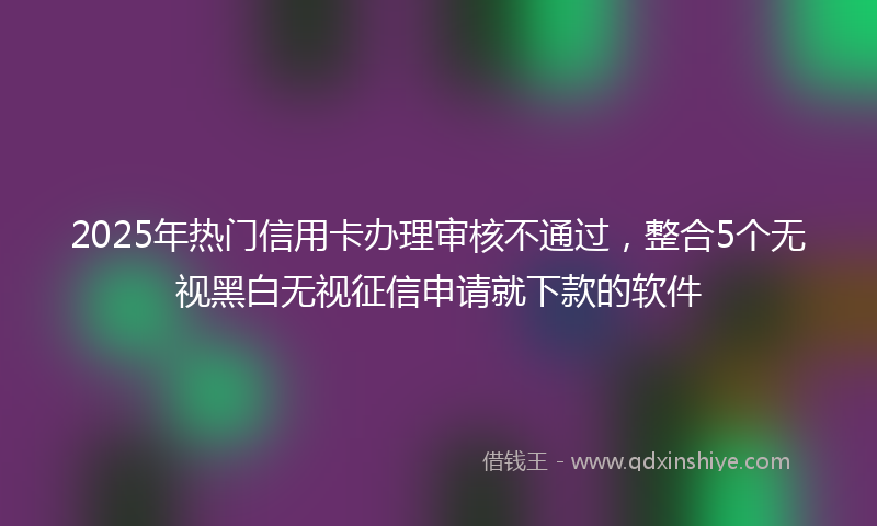 2025年热门信用卡办理审核不通过，整合5个无视黑白无视征信申请就下款的软件