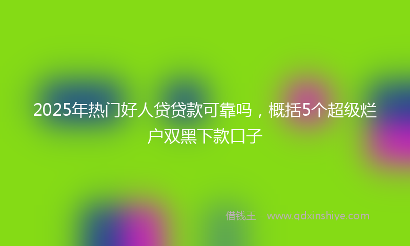 2025年热门好人贷贷款可靠吗，概括5个超级烂户双黑下款口子
