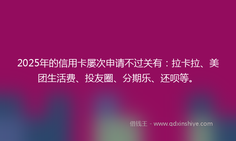 2025年的信用卡屡次申请不过关有：拉卡拉、美团生活费、投友圈、分期乐、还呗等。