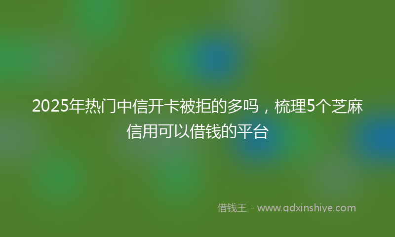 2025年热门中信开卡被拒的多吗，梳理5个芝麻信用可以借钱的平台