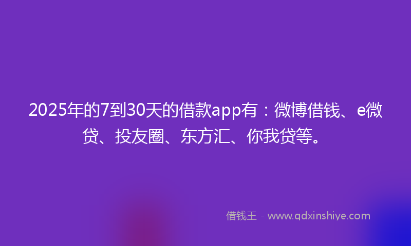 2025年的7到30天的借款app有：微博借钱、e微贷、投友圈、东方汇、你我贷等。
