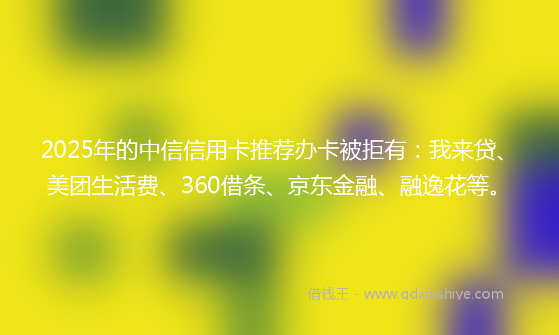 2025年的中信信用卡推荐办卡被拒有：我来贷、美团生活费、360借条、京东金融、融逸花等。