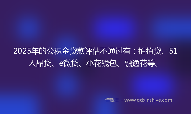 2025年的公积金贷款评估不通过有：拍拍贷、51人品贷、e微贷、小花钱包、融逸花等。
